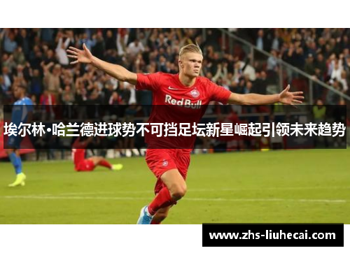 埃尔林·哈兰德进球势不可挡足坛新星崛起引领未来趋势 埃尔林·哈兰德进球势不可挡足坛新星崛起引领未来趋势