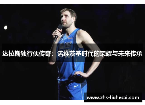 达拉斯独行侠传奇:诺维茨基时代的荣耀与未来传承 达拉斯独行侠传奇:诺维茨基时代的荣耀与未来传承