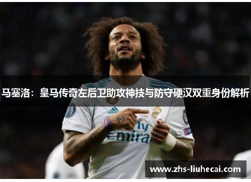马塞洛:皇马传奇左后卫助攻神技与防守硬汉双重身份解析 马塞洛:皇马传奇左后卫助攻神技与防守硬汉双重身份解析