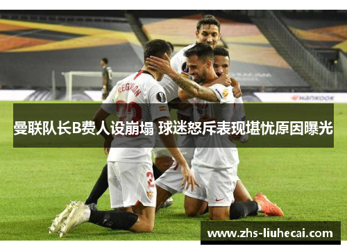 曼联队长B费人设崩塌 球迷怒斥表现堪忧原因曝光