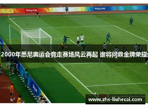 2000年悉尼奥运会竞走赛场风云再起 谁将问鼎金牌荣耀